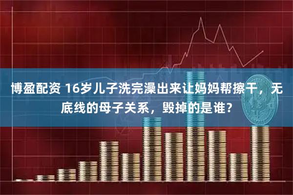 博盈配资 16岁儿子洗完澡出来让妈妈帮擦干，无底线的母子关系，毁掉的是谁？