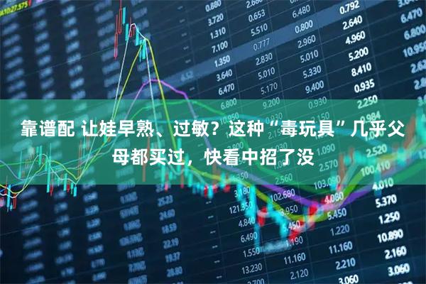 靠谱配 让娃早熟、过敏？这种“毒玩具”几乎父母都买过，快看中招了没