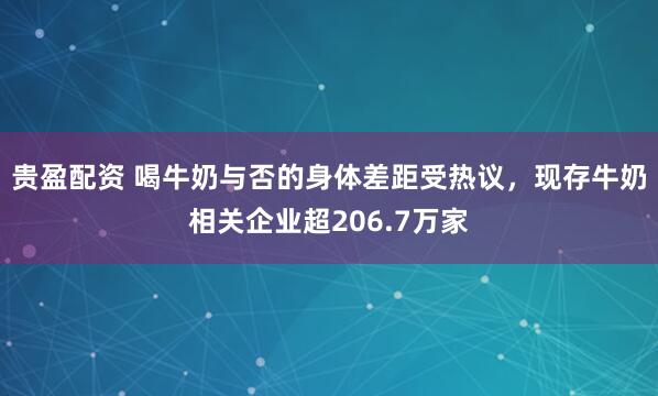 贵盈配资 喝牛奶与否的身体差距受热议，现存牛奶相关企业超206.7万家