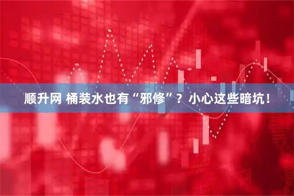 顺升网 桶装水也有“邪修”？小心这些暗坑！