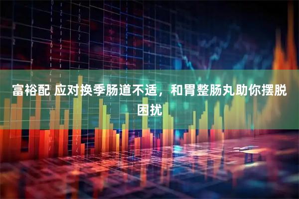富裕配 应对换季肠道不适，和胃整肠丸助你摆脱困扰