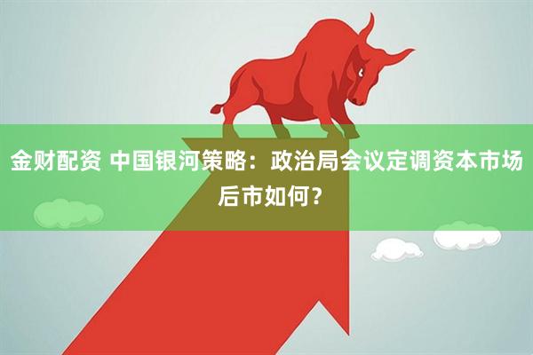 金财配资 中国银河策略：政治局会议定调资本市场 后市如何？