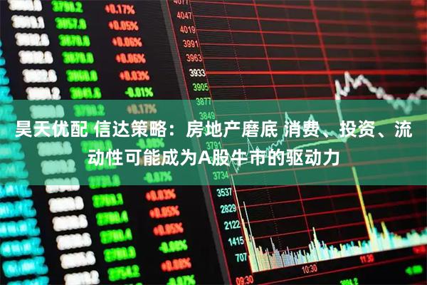昊天优配 信达策略：房地产磨底 消费、投资、流动性可能成为A股牛市的驱动力