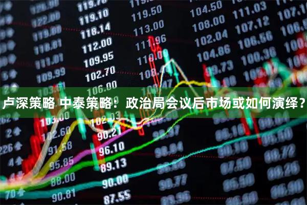 卢深策略 中泰策略：政治局会议后市场或如何演绎？