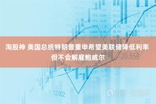 淘股神 美国总统特朗普重申希望美联储降低利率 但不会解雇鲍威尔