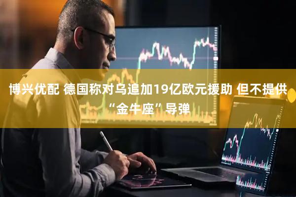 博兴优配 德国称对乌追加19亿欧元援助 但不提供“金牛座”导弹