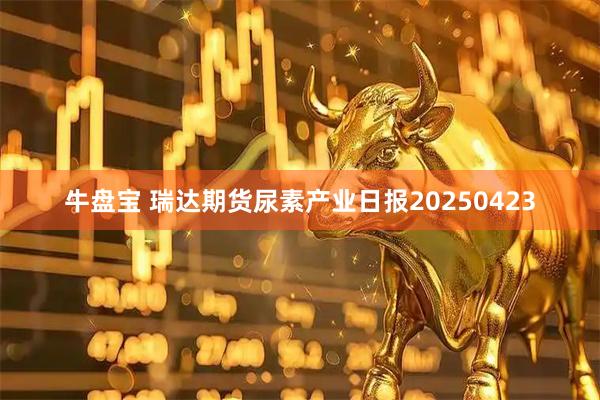 牛盘宝 瑞达期货尿素产业日报20250423