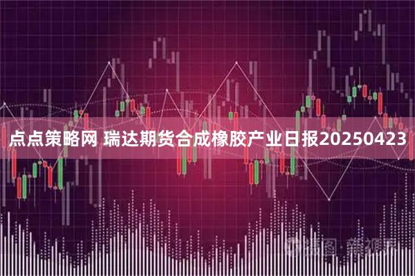 点点策略网 瑞达期货合成橡胶产业日报20250423