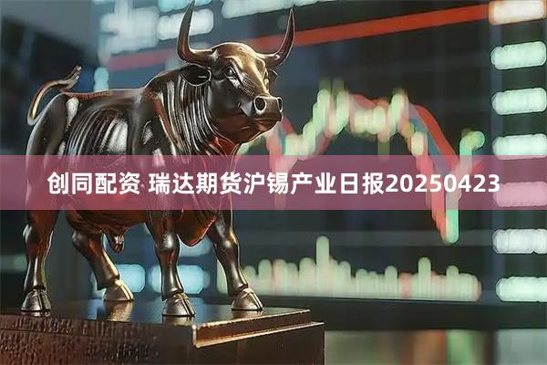 创同配资 瑞达期货沪锡产业日报20250423