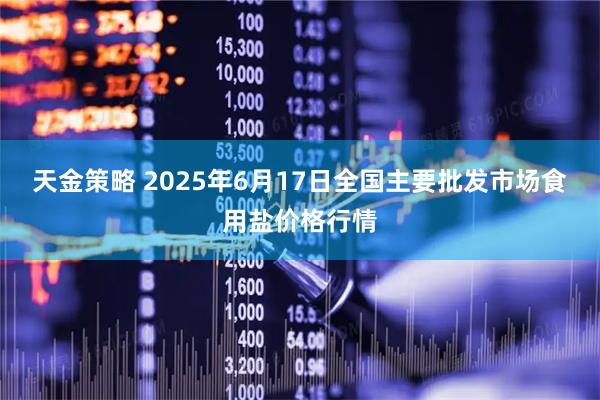 天金策略 2025年6月17日全国主要批发市场食用盐价格行情