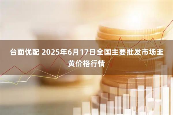 台面优配 2025年6月17日全国主要批发市场韭黄价格行情