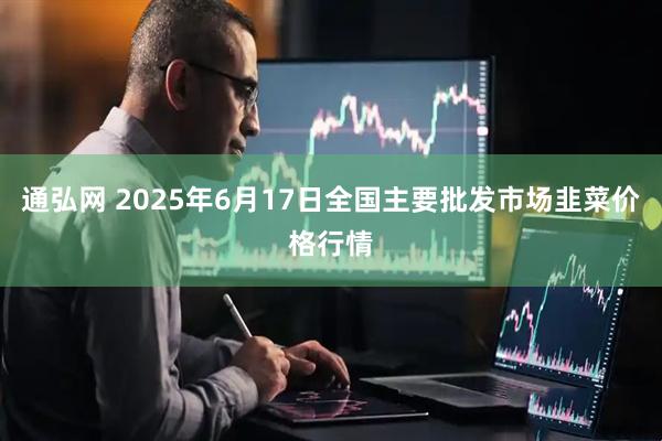 通弘网 2025年6月17日全国主要批发市场韭菜价格行情