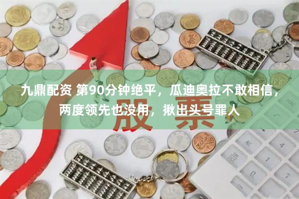 九鼎配资 第90分钟绝平，瓜迪奥拉不敢相信，两度领先也没用，揪出头号罪人