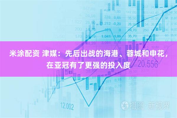 米涂配资 津媒：先后出战的海港、蓉城和申花，在亚冠有了更强的投入度
