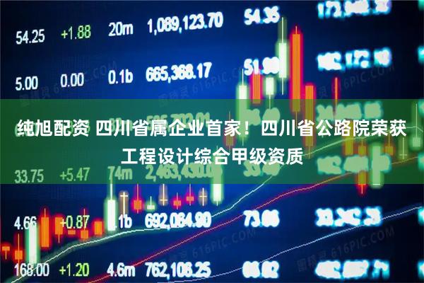纯旭配资 四川省属企业首家！四川省公路院荣获工程设计综合甲级资质