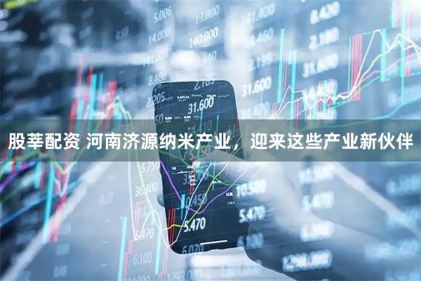 股莘配资 河南济源纳米产业，迎来这些产业新伙伴