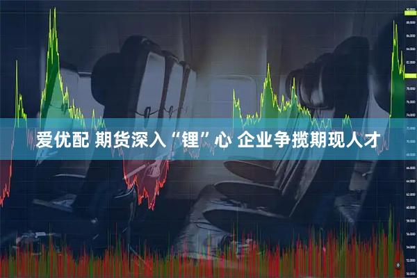 爱优配 期货深入“锂”心 企业争揽期现人才