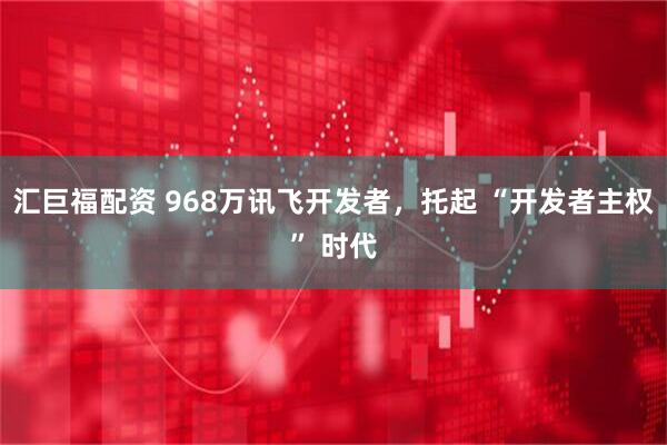 汇巨福配资 968万讯飞开发者，托起 “开发者主权” 时代