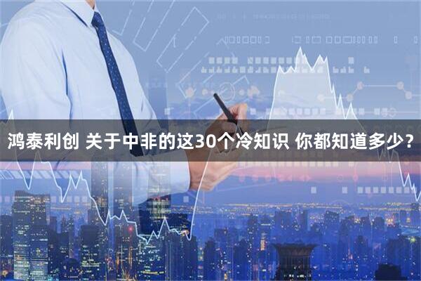鸿泰利创 关于中非的这30个冷知识 你都知道多少？