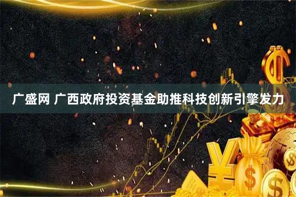 广盛网 广西政府投资基金助推科技创新引擎发力