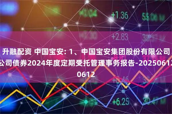 升融配资 中国宝安: 1、中国宝安集团股份有限公司公司债券2024年度定期受托管理事务报告-20250612