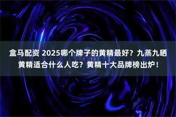 盒马配资 2025哪个牌子的黄精最好？九蒸九晒黄精适合什么人吃？黄精十大品牌榜出炉！