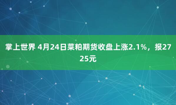 掌上世界 4月24日菜粕期货收盘上涨2.1%，报2725元