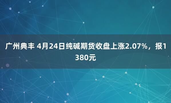 广州典丰 4月24日纯碱期货收盘上涨2.07%，报1380元