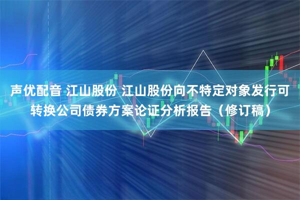 声优配音 江山股份 江山股份向不特定对象发行可转换公司债券方案论证分析报告（修订稿）