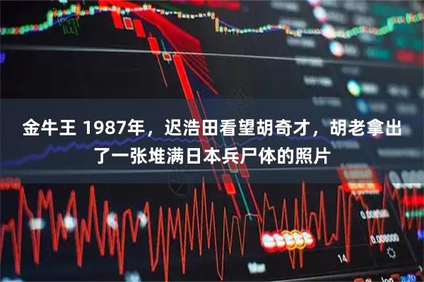 金牛王 1987年，迟浩田看望胡奇才，胡老拿出了一张堆满日本兵尸体的照片