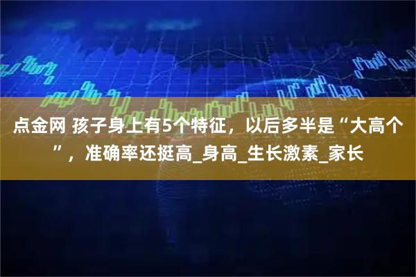 点金网 孩子身上有5个特征，以后多半是“大高个”，准确率还挺高_身高_生长激素_家长
