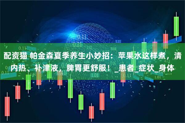 配资猫 帕金森夏季养生小妙招：苹果水这样煮，清内热、补津液，脾胃更舒服！_患者_症状_身体